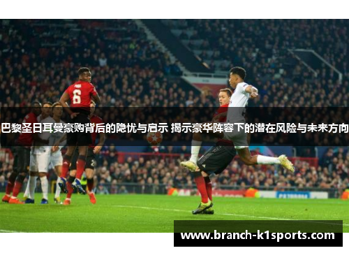 巴黎圣日耳曼豪购背后的隐忧与启示 揭示豪华阵容下的潜在风险与未来方向