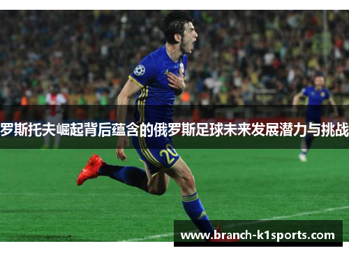 罗斯托夫崛起背后蕴含的俄罗斯足球未来发展潜力与挑战